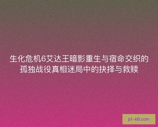 生化危机6艾达王暗影重生与宿命交织的孤独战役真相迷局中的抉择与救赎