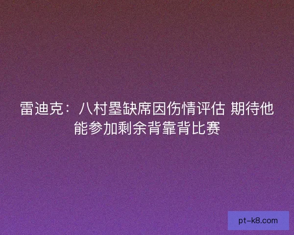 雷迪克:八村塁缺席因伤情评估 期待他能参加剩余背靠背比赛 雷迪克:八村塁缺席因伤情评估 期待他能参加剩余背靠背比赛