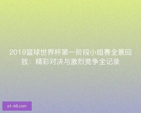 2019篮球世界杯第一阶段小组赛全景回放：精彩对决与激烈竞争全记录