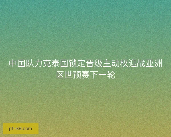 中国队力克泰国锁定晋级主动权迎战亚洲区世预赛下一轮