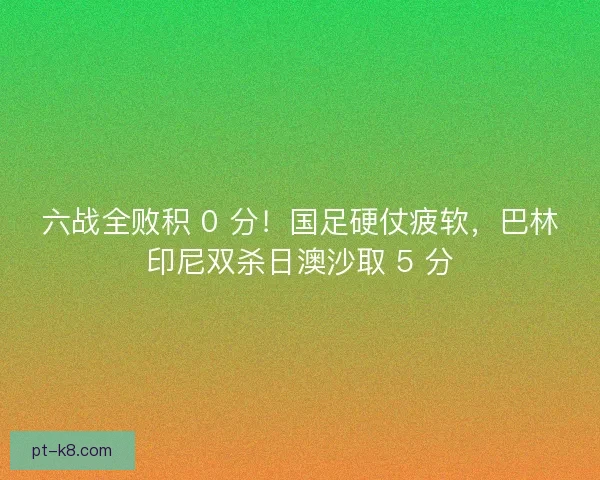 六战全败积 0 分！国足硬仗疲软，巴林印尼双杀日澳沙取 5 分
