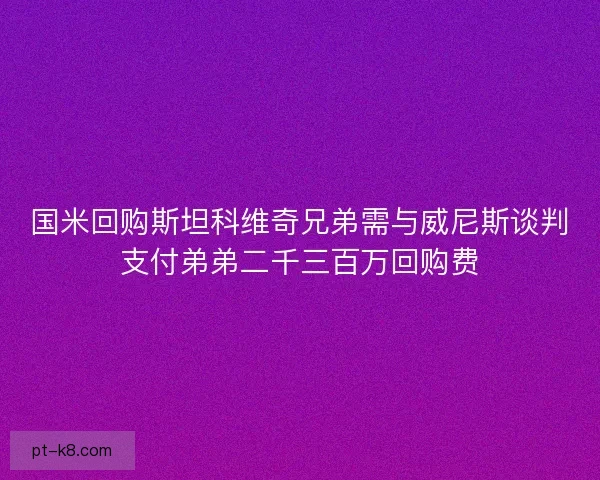 国米回购斯坦科维奇兄弟需与威尼斯谈判支付弟弟二千三百万回购费 国米回购斯坦科维奇兄弟需与威尼斯谈判支付弟弟二千三百万回购费