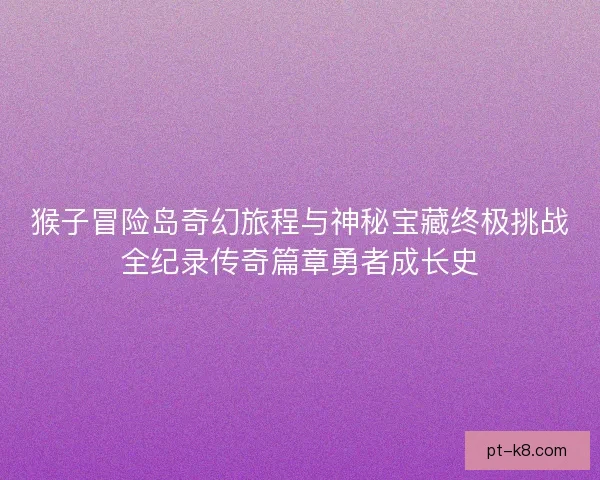 猴子冒险岛奇幻旅程与神秘宝藏终极挑战全纪录传奇篇章勇者成长史