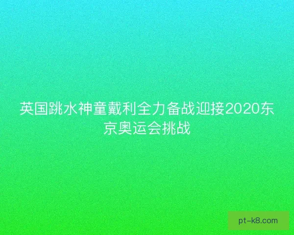 英国跳水神童戴利全力备战迎接2020东京奥运会挑战