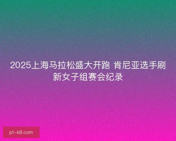 2025上海马拉松盛大开跑 肯尼亚选手刷新女子组赛会纪录