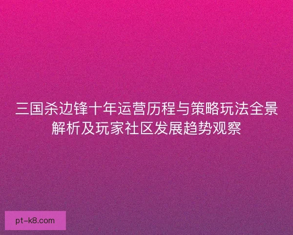 三国杀边锋十年运营历程与策略玩法全景解析及玩家社区发展趋势观察 三国杀边锋十年运营历程与策略玩法全景解析及玩家社区发展趋势观察