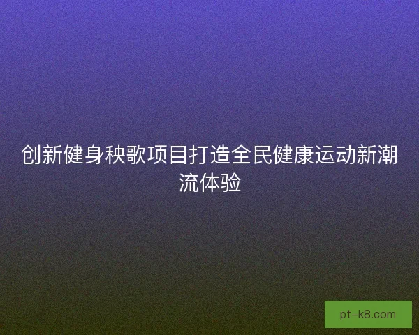创新健身秧歌项目打造全民健康运动新潮流体验 创新健身秧歌项目打造全民健康运动新潮流体验