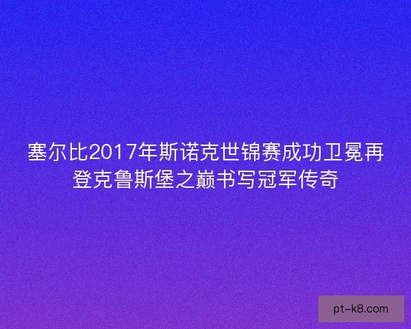 塞尔比2017年斯诺克世锦赛成功卫冕再登克鲁斯堡之巅书写冠军传奇 塞尔比2017年斯诺克世锦赛成功卫冕再登克鲁斯堡之巅书写冠军传奇