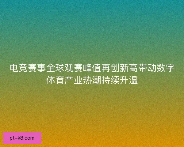 电竞赛事全球观赛峰值再创新高带动数字体育产业热潮持续升温