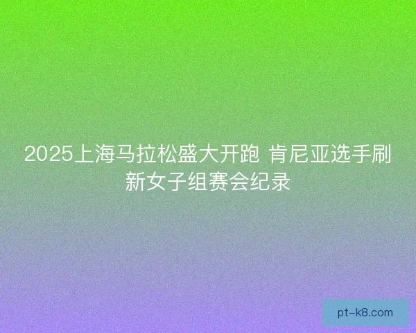 2025上海马拉松盛大开跑 肯尼亚选手刷新女子组赛会纪录