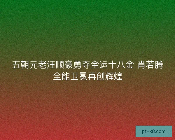 五朝元老汪顺豪勇夺全运十八金 肖若腾全能卫冕再创辉煌