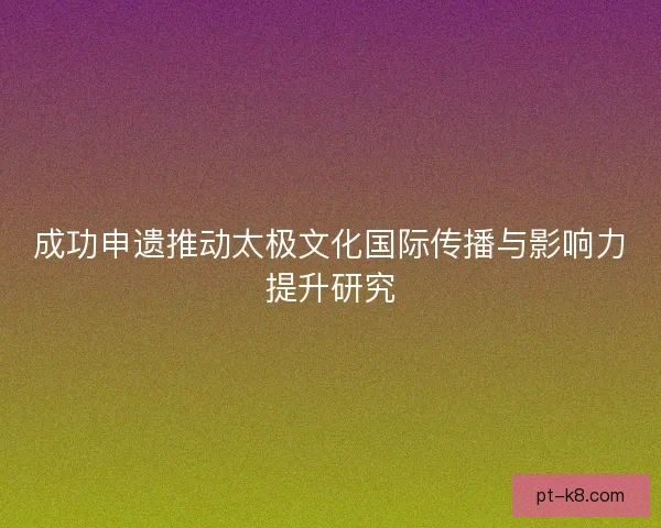 成功申遗推动太极文化国际传播与影响力提升研究 成功申遗推动太极文化国际传播与影响力提升研究