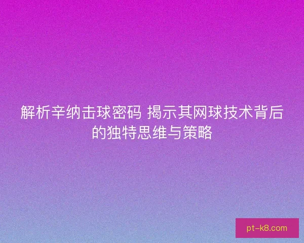 解析辛纳击球密码 揭示其网球技术背后的独特思维与策略 解析辛纳击球密码 揭示其网球技术背后的独特思维与策略