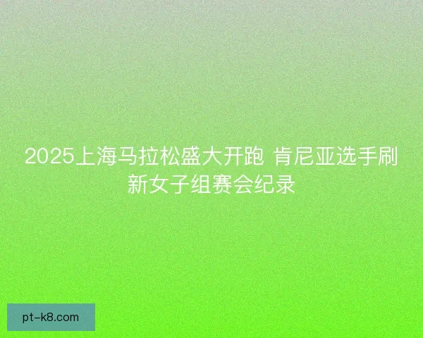2025上海马拉松盛大开跑 肯尼亚选手刷新女子组赛会纪录