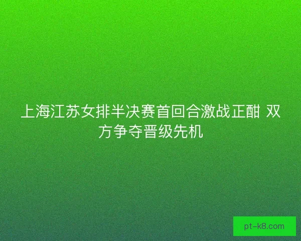上海江苏女排半决赛首回合激战正酣 双方争夺晋级先机