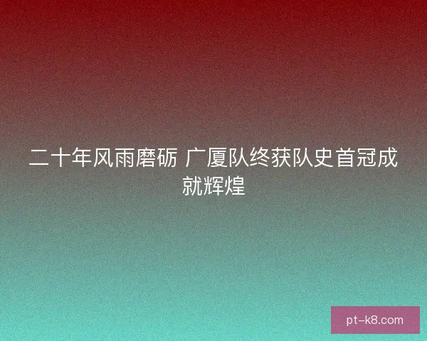 二十年风雨磨砺 广厦队终获队史首冠成就辉煌 二十年风雨磨砺 广厦队终获队史首冠成就辉煌