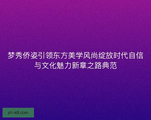 梦秀侨姿引领东方美学风尚绽放时代自信与文化魅力新章之路典范