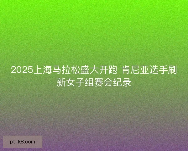 2025上海马拉松盛大开跑 肯尼亚选手刷新女子组赛会纪录 2025上海马拉松盛大开跑 肯尼亚选手刷新女子组赛会纪录