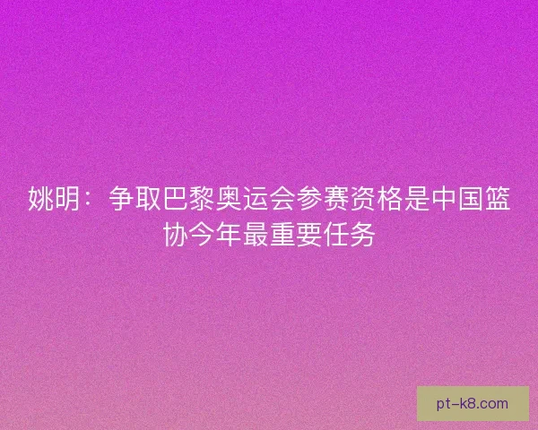 姚明：争取巴黎奥运会参赛资格是中国篮协今年最重要任务