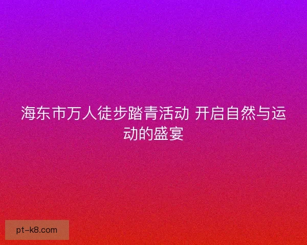 海东市万人徒步踏青活动 开启自然与运动的盛宴 海东市万人徒步踏青活动 开启自然与运动的盛宴