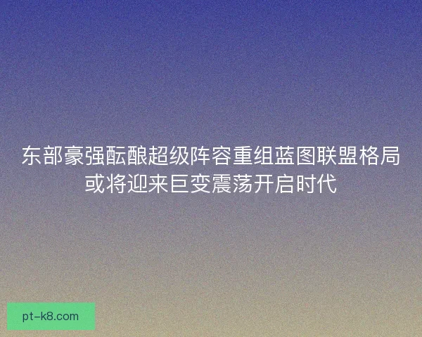 东部豪强酝酿超级阵容重组蓝图联盟格局或将迎来巨变震荡开启时代