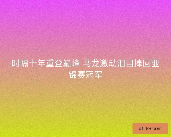 时隔十年重登巅峰 马龙激动泪目捧回亚锦赛冠军