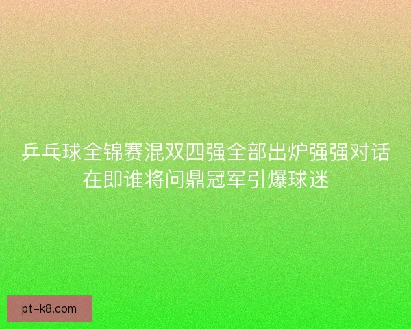 乒乓球全锦赛混双四强全部出炉强强对话在即谁将问鼎冠军引爆球迷