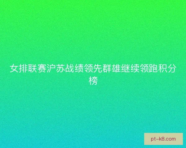 女排联赛沪苏战绩领先群雄继续领跑积分榜